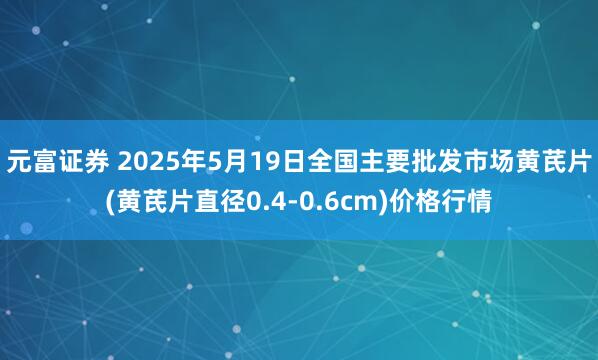 元富证券 2025年5月19日全国主要批发市场黄芪片(黄芪片直径0.4-0.6cm)价格行情