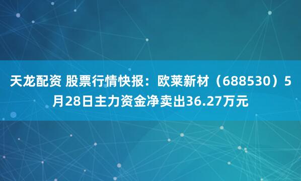 天龙配资 股票行情快报：欧莱新材（688530）5月28日主力资金净卖出36.27万元