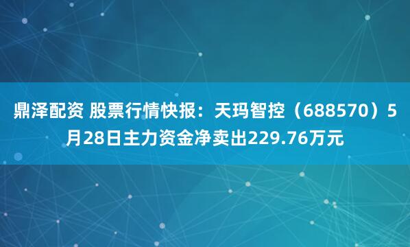 鼎泽配资 股票行情快报：天玛智控（688570）5月28日主力资金净卖出229.76万元