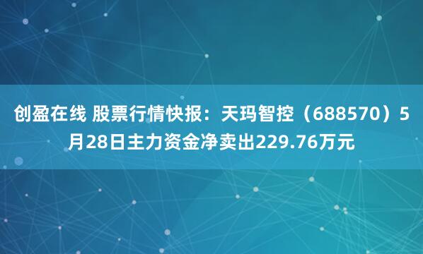 创盈在线 股票行情快报：天玛智控（688570）5月28日主力资金净卖出229.76万元