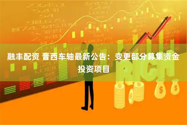 融丰配资 晋西车轴最新公告：变更部分募集资金投资项目