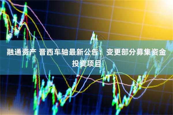 融通资产 晋西车轴最新公告：变更部分募集资金投资项目