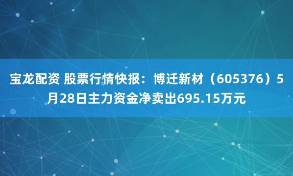宝龙配资 股票行情快报：博迁新材（605376）5月28日主力资金净卖出695.15万元