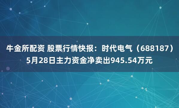 牛金所配资 股票行情快报：时代电气（688187）5月28日主力资金净卖出945.54万元