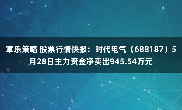 掌乐策略 股票行情快报：时代电气（688187）5月28日主力资金净卖出945.54万元