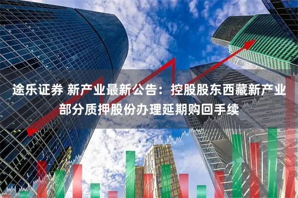 途乐证券 新产业最新公告：控股股东西藏新产业部分质押股份办理延期购回手续