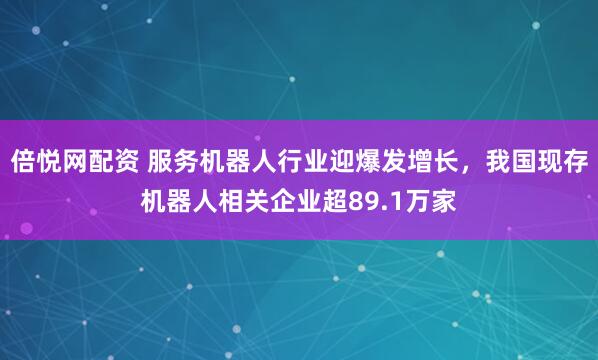 倍悦网配资 服务机器人行业迎爆发增长，我国现存机器人相关企业超89.1万家