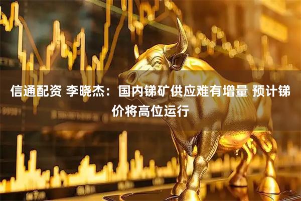 信通配资 李晓杰：国内锑矿供应难有增量 预计锑价将高位运行