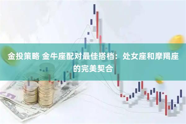 金投策略 金牛座配对最佳搭档：处女座和摩羯座的完美契合