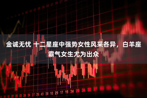 金诚无忧 十二星座中强势女性风采各异，白羊座霸气女生尤为出众