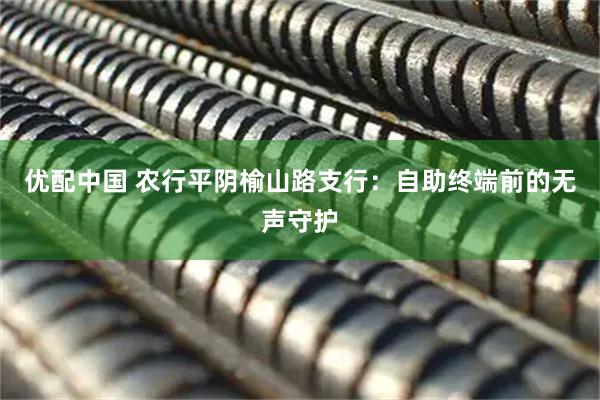 优配中国 农行平阴榆山路支行：自助终端前的无声守护