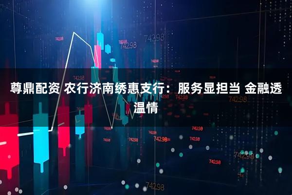 尊鼎配资 农行济南绣惠支行：服务显担当 金融透温情