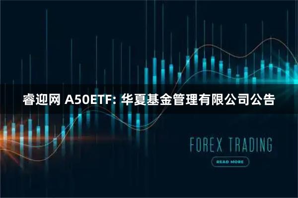 睿迎网 A50ETF: 华夏基金管理有限公司公告