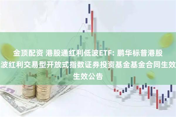 金顶配资 港股通红利低波ETF: 鹏华标普港股通低波红利交易型开放式指数证券投资基金基金合同生效公告