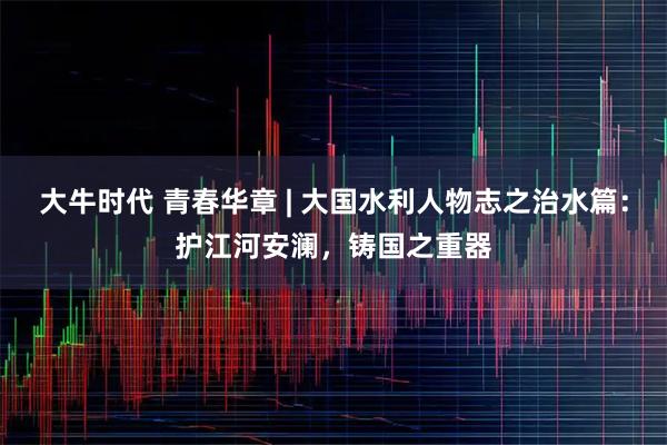 大牛时代 青春华章 | 大国水利人物志之治水篇：护江河安澜，铸国之重器