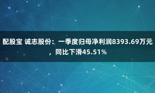 配股宝 诚志股份：一季度归母净利润8393.69万元，同比下滑45.51%