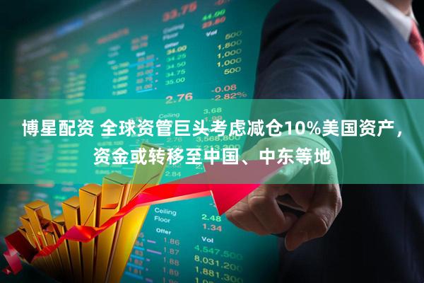博星配资 全球资管巨头考虑减仓10%美国资产，资金或转移至中国、中东等地