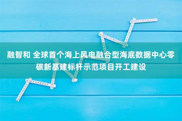 融智和 全球首个海上风电融合型海底数据中心零碳新基建标杆示范项目开工建设