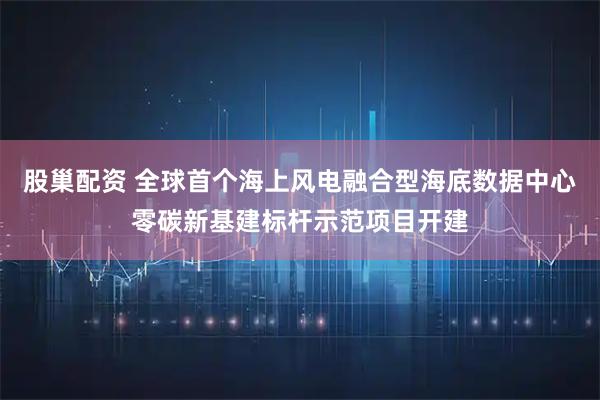 股巢配资 全球首个海上风电融合型海底数据中心零碳新基建标杆示范项目开建
