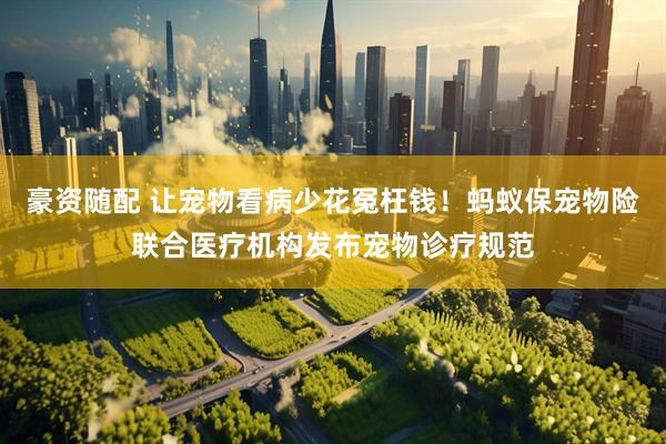豪资随配 让宠物看病少花冤枉钱！蚂蚁保宠物险联合医疗机构发布宠物诊疗规范