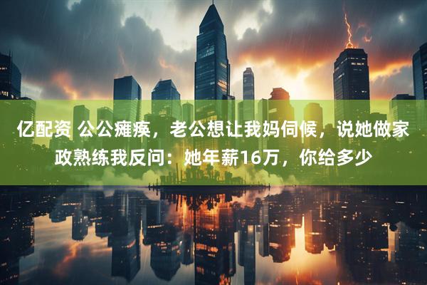 亿配资 公公瘫痪，老公想让我妈伺候，说她做家政熟练我反问：她年薪16万，你给多少
