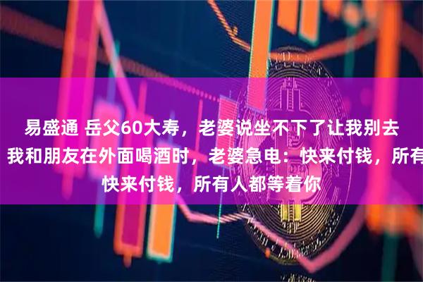 易盛通 岳父60大寿，老婆说坐不下了让我别去，晚上8点，我和朋友在外面喝酒时，老婆急电：快来付钱，所有人都等着你