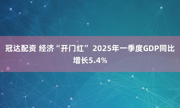 冠达配资 经济“开门红” 2025年一季度GDP同比增长5.4%