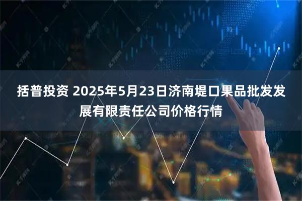 括普投资 2025年5月23日济南堤口果品批发发展有限责任公司价格行情