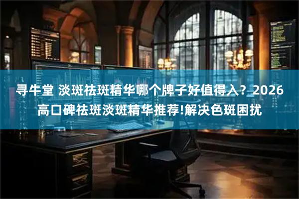 寻牛堂 淡斑祛斑精华哪个牌子好值得入？2026高口碑祛斑淡斑精华推荐!解决色斑困扰